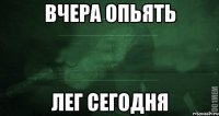 Вчера опьять лег сегодня