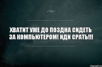 хватит уже до поздна сидеть за компьютером! Иди срать!!!