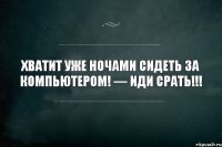 хватит уже ночами сидеть за компьютером! — иди срать!!!