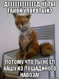 деееееееееееед чё ты такой упоротый? потому что ты не ел кашу из лошадиного навоза!