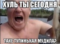 хуль ты сегодня таке тупинькая мудила?