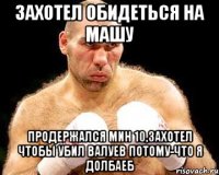 захотел обидеться на Машу продержался мин 10,захотел чтобы убил Валуев потому-что я долбаеб