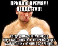 Пришло время!!! ВендеТТА!!! Когда ДИМА СЕРЕГА И ЮРЬЕВ перестают писать и говорить!!! Один удар в печень-отнимет дар речи!!!)