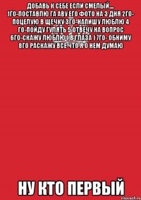 Добавь к себе если смелый.... 1го-поставлю га аву его фото на 3 дня 2го- поцелую в щечку 3го-напишу люблю 4 го-пойду гулять 5 отвечу на вопрос 6го-скажу люблю ( в глаза ) 7го- обниму 8го раскажу все что я о нем думаю Ну Кто Первый