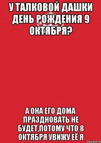 У Талковой Дашки День рождения 9 октября? А она его дома праздновать не будет,потому что 8 Октября увижу её я