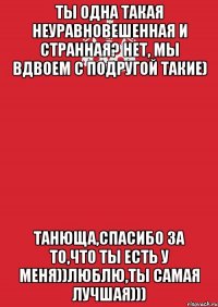 Ты одна такая неуравновешенная и странная? Нет, мы вдвоем с подругой такие) Танюща,спасибо за то,что ты есть у меня))Люблю,ты самая лучшая)))