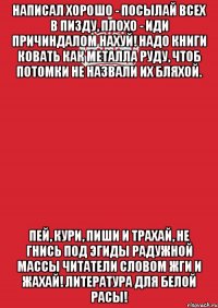 Написал хорошо - посылай всех в пизду, плохо - иди причиндалом нахуй! Надо книги ковать как металла руду, чтоб потомки не назвали их бляхой. Пей, кури, пиши и трахай, Не гнись под эгиды радужной массы Читатели словом жги и жахай! Литература для белой расы!