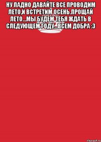 Ну ладно давайте все проводим лето,и встретим осень.Прощай лето...мы будем тебя ждать в следующем году...Всем добра :3 