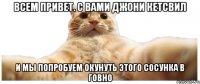 Всем привет. С вами Джони Кетсвил и мы попробуем окунуть этого сосунка в говно