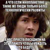 А что если инопланетяне такие же люди только более технологически развиты а нас просто посадили на эту планету чтобы увидеть что будет?