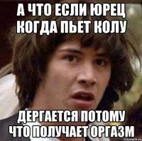 А что если Юрец когда пьет колу дергается потому что получает оргазм