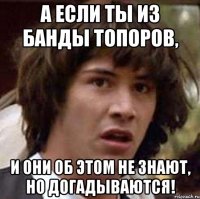 А если ты из банды топоров, И они об этом не знают, но догадываются!