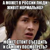 А может в России люди живут нормально? Может стоит съездить и самому посмотреть?