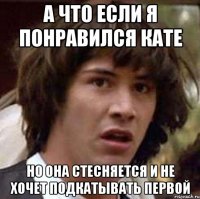 а что если я понравился кате но она стесняется и не хочет подкатывать первой