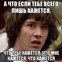 а что если тебе всего лишь кажется, что тебе кажется, что мне кажется, что кажется