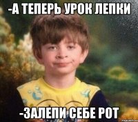 -а теперь урок лепки -залепи себе рот