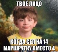 Твоё лицо когда сел на 14 маршрутку вместо 4