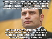 «К ним пришли боевики из России. Не в том смысле. Что сами из России. А просто из России и пришли боевики. И сказали – «вылезайте». Посадили всех наших на КамАЗы и отвезли в свой полевой лагерь. Это было еще на территории России. Никто никого не бил, не унижал. Все было молча. В лагере наших ребят накормили, помыли и сказали: «Вечером едем в Россию».