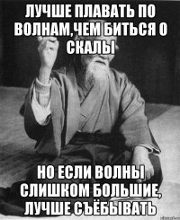 Лучше плавать по волнам,чем биться о скалы Но если волны слишком большие, лучше съёбывать