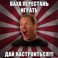 Ваха перестань играть дай настроиться!!!