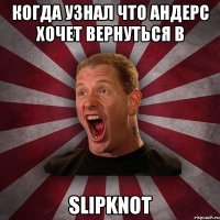 когда узнал что Андерс хочет вернуться в SLIPKNOT