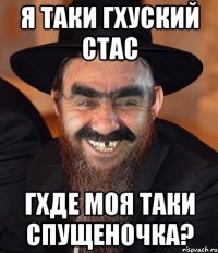 Я таки гхуский Стас Гхде моя таки спущеночка?