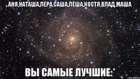 Аня,Наташа,Лера,Саша,Лёша,Костя,Влад,Маша Вы самые лучшие:*