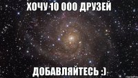 хочу 10 000 друзей добавляйтесь :)