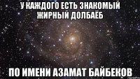 У каждого есть знакомый жирный долбаёб По имени азамат байбеков