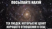 посылайте нахуй тех людей, которые не ценят хорошего отношения к себе