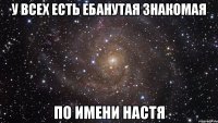 у всех есть ебанутая знакомая по имени Настя