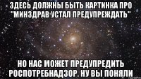 ЗДЕСЬ ДОЛЖНЫ БЫТЬ КАРТИНКА ПРО "МИНЗДРАВ УСТАЛ ПРЕДУПРЕЖДАТЬ" НО НАС МОЖЕТ ПРЕДУПРЕДИТЬ РОСПОТРЕБНАДЗОР. НУ ВЫ ПОНЯЛИ