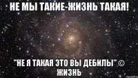 не мы такие-жизнь такая! "не я такая это вы дебилы" © Жизнь