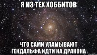 Я из тех хоббитов что сами уламывают Гендальфа идти на дракона