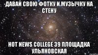 Давай свою фотку и музычку на стену Hot News College 39 площадка Ульяновская