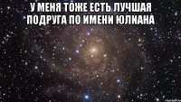 У МЕНЯ ТОЖЕ ЕСТЬ ЛУЧШАЯ ПОДРУГА ПО ИМЕНИ ЮЛИАНА 