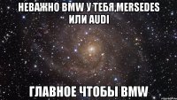 неважно bmw у тебя,mersedes или audi главное чтобы BMW