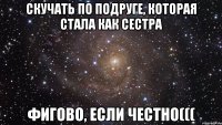 скучать по подруге, которая стала как сестра фигово, если честно(((