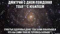 Дмитрий С Днем рождения тебя^^С юбилеем Счастья,здоровья,денег тебе блин побольше,и что-бы Сима твоя не терялась больше^^