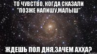 то чувство, когда сказали "позже напишу,малыш" ждешь пол дня,зачем ахха?