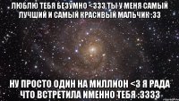 люблю тебя безумно <333 ты у меня самый лучший и самый красивый мальчик :33 ну просто один на миллион <3 я рада что встретила именно тебя :3333