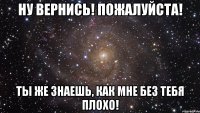 Ну вернись! Пожалуйста! Ты же знаешь, как мне без тебя плохо!