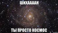 шихаааан ты просто космос