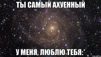 ты самый ахуенный у меня, люблю тебя:*