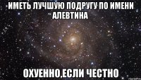 Иметь лучшую подругу по имени Алевтина охуенно,если честно