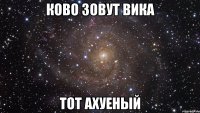 КОВО ЗОВУТ Вика тот ахуеный