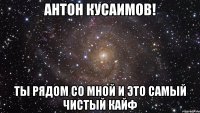 Антон Кусаимов! Ты рядом со мной и это самый чистый кайф