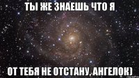 Ты же знаешь что я от тебя не отстану, Ангелок)