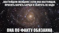 Настоящую женщину, если она настоящая, просить варить борщи и убирать не надо Она по факту обязанна