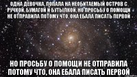 одна девочка, попала на необитаемый остров с ручкой, бумагой и бутылкой, но просьбу о помощи не отправила потому что, она ебала писать первой но просьбу о помощи не отправила потому что, она ебала писать первой